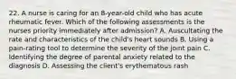 22. A nurse is caring for an 8-year-old child who has acute rheumatic fever. Which of the following assessments is the nurses priority immediately after admission? A. Auscultating the rate and characteristics of the child's heart sounds B. Using a pain-rating tool to determine the severity of the joint pain C. Identifying the degree of parental anxiety related to the diagnosis D. Assessing the client's erythematous rash