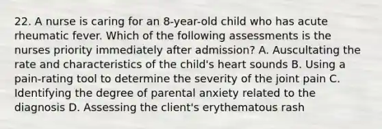 22. A nurse is caring for an 8-year-old child who has acute rheumatic fever. Which of the following assessments is the nurses priority immediately after admission? A. Auscultating the rate and characteristics of the child's heart sounds B. Using a pain-rating tool to determine the severity of the joint pain C. Identifying the degree of parental anxiety related to the diagnosis D. Assessing the client's erythematous rash