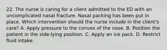 22. The nurse is caring for a client admitted to the ED with an uncomplicated nasal fracture. Nasal packing has been put in place. Which intervention should the nurse include in the client's care? A. Apply pressure to the convex of the nose. B. Position the patient in the side-lying position. C. Apply an ice pack. D. Restrict fluid intake.