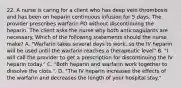 22. A nurse is caring for a client who has deep vein thrombosis and has been on heparin continuous infusion for 5 days. The provider prescribes warfarin PO without discontinuing the heparin. The client asks the nurse why both anticoagulants are necessary. Which of the following statements should the nurse make? A. "Warfarin takes several days to work, so the IV heparin will be used until the warfarin reaches a therapeutic level" B. "I will call the provider to get a prescription for discontinuing the IV heparin today." C. "Both heparin and warfarin work together to dissolve the clots.". D. "The IV heparin increases the effects of the warfarin and decreases the length of your hospital stay."