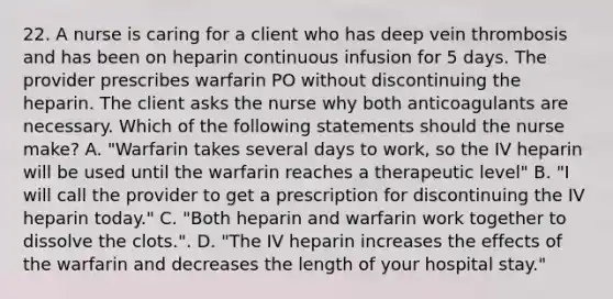 22. A nurse is caring for a client who has deep vein thrombosis and has been on heparin continuous infusion for 5 days. The provider prescribes warfarin PO without discontinuing the heparin. The client asks the nurse why both anticoagulants are necessary. Which of the following statements should the nurse make? A. "Warfarin takes several days to work, so the IV heparin will be used until the warfarin reaches a therapeutic level" B. "I will call the provider to get a prescription for discontinuing the IV heparin today." C. "Both heparin and warfarin work together to dissolve the clots.". D. "The IV heparin increases the effects of the warfarin and decreases the length of your hospital stay."