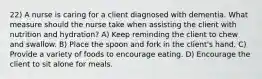 22) A nurse is caring for a client diagnosed with dementia. What measure should the nurse take when assisting the client with nutrition and hydration? A) Keep reminding the client to chew and swallow. B) Place the spoon and fork in the client's hand. C) Provide a variety of foods to encourage eating. D) Encourage the client to sit alone for meals.