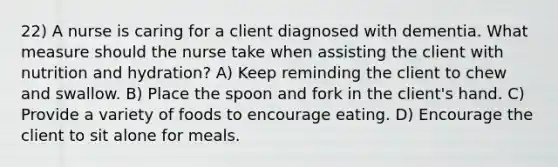 22) A nurse is caring for a client diagnosed with dementia. What measure should the nurse take when assisting the client with nutrition and hydration? A) Keep reminding the client to chew and swallow. B) Place the spoon and fork in the client's hand. C) Provide a variety of foods to encourage eating. D) Encourage the client to sit alone for meals.