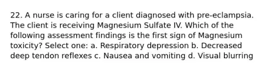 22. A nurse is caring for a client diagnosed with pre-eclampsia. The client is receiving Magnesium Sulfate IV. Which of the following assessment findings is the first sign of Magnesium toxicity? Select one: a. Respiratory depression b. Decreased deep tendon reflexes c. Nausea and vomiting d. Visual blurring