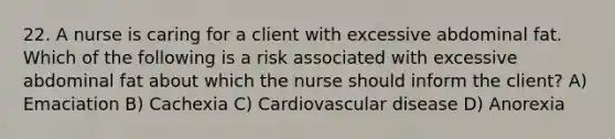 22. A nurse is caring for a client with excessive abdominal fat. Which of the following is a risk associated with excessive abdominal fat about which the nurse should inform the client? A) Emaciation B) Cachexia C) Cardiovascular disease D) Anorexia