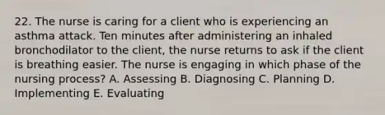 22. The nurse is caring for a client who is experiencing an asthma attack. Ten minutes after administering an inhaled bronchodilator to the client, the nurse returns to ask if the client is breathing easier. The nurse is engaging in which phase of the nursing process? A. Assessing B. Diagnosing C. Planning D. Implementing E. Evaluating