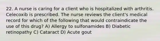 22. A nurse is caring for a client who is hospitalized with arthritis. Celecoxib is prescribed. The nurse reviews the client's medical record for which of the following that would contraindicate the use of this drug? A) Allergy to sulfonamides B) Diabetic retinopathy C) Cataract D) Acute gout