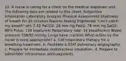 22. A nurse is caring for a client on the medical stepdown unit. The following data are related to this client: Subjective Information Laboratory Analysis Physical Assessment Shortness of breath for 20 minutes Reports feeling frightened "Can't catch my breath" pH: 7.32 PaCO2: 28 mm Hg PaO2: 78 mm Hg SaO2: 88% Pulse: 120 beats/min Respiratory rate: 34 breaths/min Blood pressure 158/92 mmHg Lungs have crackles What action by the nurse is most appropriate? a. Call respiratory therapy for a breathing treatment. b. Facilitate a STAT pulmonary angiography. c. Prepare for immediate endotracheal intubation. d. Prepare to administer intravenous anticoagulants.