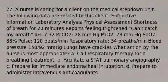 22. A nurse is caring for a client on the medical stepdown unit. The following data are related to this client: Subjective Information Laboratory Analysis Physical Assessment Shortness of breath for 20 minutes Reports feeling frightened "Can't catch my breath" pH: 7.32 PaCO2: 28 mm Hg PaO2: 78 mm Hg SaO2: 88% Pulse: 120 beats/min Respiratory rate: 34 breaths/min Blood pressure 158/92 mmHg Lungs have crackles What action by the nurse is most appropriate? a. Call respiratory therapy for a breathing treatment. b. Facilitate a STAT pulmonary angiography. c. Prepare for immediate endotracheal intubation. d. Prepare to administer intravenous anticoagulants.