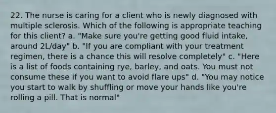 22. The nurse is caring for a client who is newly diagnosed with multiple sclerosis. Which of the following is appropriate teaching for this client? a. "Make sure you're getting good fluid intake, around 2L/day" b. "If you are compliant with your treatment regimen, there is a chance this will resolve completely" c. "Here is a list of foods containing rye, barley, and oats. You must not consume these if you want to avoid flare ups" d. "You may notice you start to walk by shuffling or move your hands like you're rolling a pill. That is normal"