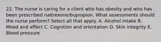 22. The nurse is caring for a client who has obesity and who has been prescribed naltrexone/bupropion. What assessments should the nurse perform? Select all that apply. A. Alcohol intake B. Mood and affect C. Cognition and orientation D. Skin integrity E. Blood pressure