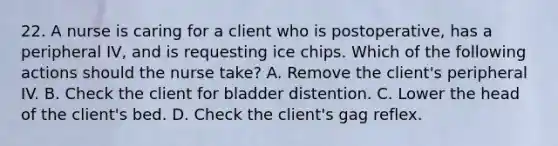 22. A nurse is caring for a client who is postoperative, has a peripheral IV, and is requesting ice chips. Which of the following actions should the nurse take? A. Remove the client's peripheral IV. B. Check the client for bladder distention. C. Lower the head of the client's bed. D. Check the client's gag reflex.