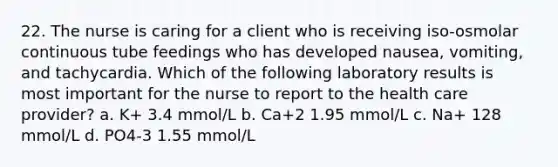 22. The nurse is caring for a client who is receiving iso-osmolar continuous tube feedings who has developed nausea, vomiting, and tachycardia. Which of the following laboratory results is most important for the nurse to report to the health care provider? a. K+ 3.4 mmol/L b. Ca+2 1.95 mmol/L c. Na+ 128 mmol/L d. PO4-3 1.55 mmol/L