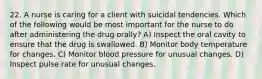 22. A nurse is caring for a client with suicidal tendencies. Which of the following would be most important for the nurse to do after administering the drug orally? A) Inspect the oral cavity to ensure that the drug is swallowed. B) Monitor body temperature for changes. C) Monitor blood pressure for unusual changes. D) Inspect pulse rate for unusual changes.