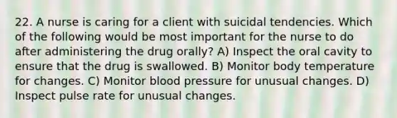 22. A nurse is caring for a client with suicidal tendencies. Which of the following would be most important for the nurse to do after administering the drug orally? A) Inspect the oral cavity to ensure that the drug is swallowed. B) Monitor body temperature for changes. C) Monitor blood pressure for unusual changes. D) Inspect pulse rate for unusual changes.