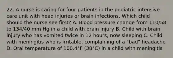 22. A nurse is caring for four patients in the pediatric <a href='https://www.questionai.com/knowledge/keaVAskWD5-intensive-care' class='anchor-knowledge'>intensive care</a> unit with head injuries or brain infections. Which child should the nurse see first? A. <a href='https://www.questionai.com/knowledge/kD0HacyPBr-blood-pressure' class='anchor-knowledge'>blood pressure</a> change from 110/58 to 134/40 mm Hg in a child with brain injury B. Child with brain injury who has vomited twice in 12 hours, now sleeping C. Child with meningitis who is irritable, complaining of a "bad" headache D. Oral temperature of 100.4°F (38°C) in a child with meningitis