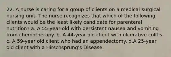 22. A nurse is caring for a group of clients on a medical-surgical nursing unit. The nurse recognizes that which of the following clients would be the least likely candidate for parenteral nutrition? a. A 55-year-old with persistent nausea and vomiting from chemotherapy. b. A 44-year old client with ulcerative colitis. c. A 59-year old client who had an appendectomy. d.A 25-year old client with a Hirschsprung's Disease.