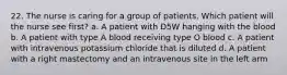 22. The nurse is caring for a group of patients. Which patient will the nurse see first? a. A patient with D5W hanging with the blood b. A patient with type A blood receiving type O blood c. A patient with intravenous potassium chloride that is diluted d. A patient with a right mastectomy and an intravenous site in the left arm