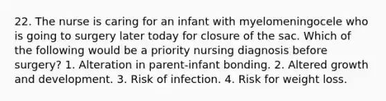 22. The nurse is caring for an infant with myelomeningocele who is going to surgery later today for closure of the sac. Which of the following would be a priority nursing diagnosis before surgery? 1. Alteration in parent-infant bonding. 2. Altered growth and development. 3. Risk of infection. 4. Risk for weight loss.