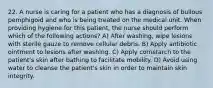 22. A nurse is caring for a patient who has a diagnosis of bullous pemphigoid and who is being treated on the medical unit. When providing hygiene for this patient, the nurse should perform which of the following actions? A) After washing, wipe lesions with sterile gauze to remove cellular debris. B) Apply antibiotic ointment to lesions after washing. C) Apply cornstarch to the patient's skin after bathing to facilitate mobility. D) Avoid using water to cleanse the patient's skin in order to maintain skin integrity.