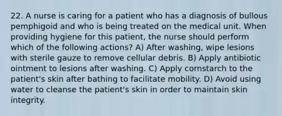 22. A nurse is caring for a patient who has a diagnosis of bullous pemphigoid and who is being treated on the medical unit. When providing hygiene for this patient, the nurse should perform which of the following actions? A) After washing, wipe lesions with sterile gauze to remove cellular debris. B) Apply antibiotic ointment to lesions after washing. C) Apply cornstarch to the patient's skin after bathing to facilitate mobility. D) Avoid using water to cleanse the patient's skin in order to maintain skin integrity.