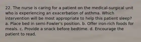 22. The nurse is caring for a patient on the medical-surgical unit who is experiencing an exacerbation of asthma. Which intervention will be most appropriate to help this patient sleep? a. Place bed in semi-Fowler's position. b. Offer iron-rich foods for meals. c. Provide a snack before bedtime. d. Encourage the patient to read.