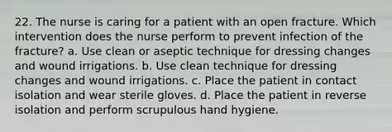 22. The nurse is caring for a patient with an open fracture. Which intervention does the nurse perform to prevent infection of the fracture? a. Use clean or aseptic technique for dressing changes and wound irrigations. b. Use clean technique for dressing changes and wound irrigations. c. Place the patient in contact isolation and wear sterile gloves. d. Place the patient in reverse isolation and perform scrupulous hand hygiene.