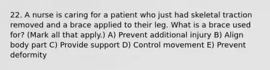 22. A nurse is caring for a patient who just had skeletal traction removed and a brace applied to their leg. What is a brace used for? (Mark all that apply.) A) Prevent additional injury B) Align body part C) Provide support D) Control movement E) Prevent deformity