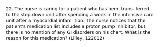 22. The nurse is caring for a patient who has been trans- ferred to the step-down unit after spending a week in the intensive care unit after a myocardial infarc- tion. The nurse notices that the patient's medication list includes a proton pump inhibitor, but there is no mention of any GI disorders on his chart. What is the reason for this medication? (Lilley, 122012)