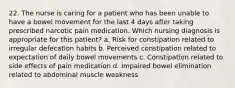 22. The nurse is caring for a patient who has been unable to have a bowel movement for the last 4 days after taking prescribed narcotic pain medication. Which nursing diagnosis is appropriate for this patient? a. Risk for constipation related to irregular defecation habits b. Perceived constipation related to expectation of daily bowel movements c. Constipation related to side effects of pain medication d. Impaired bowel elimination related to abdominal muscle weakness