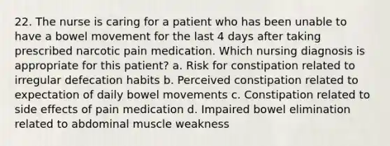 22. The nurse is caring for a patient who has been unable to have a bowel movement for the last 4 days after taking prescribed narcotic pain medication. Which nursing diagnosis is appropriate for this patient? a. Risk for constipation related to irregular defecation habits b. Perceived constipation related to expectation of daily bowel movements c. Constipation related to side effects of pain medication d. Impaired bowel elimination related to abdominal muscle weakness