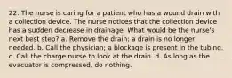 22. The nurse is caring for a patient who has a wound drain with a collection device. The nurse notices that the collection device has a sudden decrease in drainage. What would be the nurse's next best step? a. Remove the drain; a drain is no longer needed. b. Call the physician; a blockage is present in the tubing. c. Call the charge nurse to look at the drain. d. As long as the evacuator is compressed, do nothing.