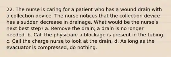 22. The nurse is caring for a patient who has a wound drain with a collection device. The nurse notices that the collection device has a sudden decrease in drainage. What would be the nurse's next best step? a. Remove the drain; a drain is no longer needed. b. Call the physician; a blockage is present in the tubing. c. Call the charge nurse to look at the drain. d. As long as the evacuator is compressed, do nothing.