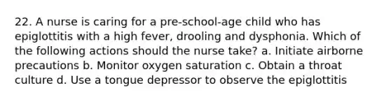 22. A nurse is caring for a pre-school-age child who has epiglottitis with a high fever, drooling and dysphonia. Which of the following actions should the nurse take? a. Initiate airborne precautions b. Monitor oxygen saturation c. Obtain a throat culture d. Use a tongue depressor to observe the epiglottitis