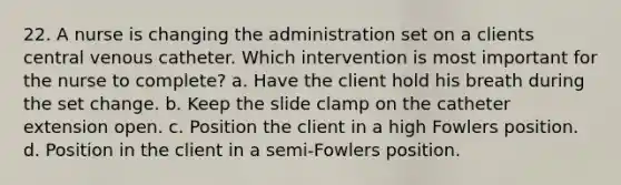 22. A nurse is changing the administration set on a clients central venous catheter. Which intervention is most important for the nurse to complete? a. Have the client hold his breath during the set change. b. Keep the slide clamp on the catheter extension open. c. Position the client in a high Fowlers position. d. Position in the client in a semi-Fowlers position.