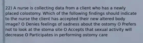 22) A nurse is collecting data from a client who has a newly placed colostomy. Which of the following findings should indicate to the nurse the client has accepted their new altered body image? O Denies feelings of sadness about the ostomy O Prefers not to look at the stoma site O Accepts that sexual activity will decrease O Participates in performing ostomy care