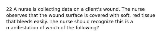 22 A nurse is collecting data on a client's wound. The nurse observes that the wound surface is covered with soft, red tissue that bleeds easily. The nurse should recognize this is a manifestation of which of the following?