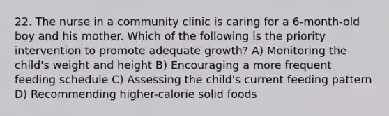 22. The nurse in a community clinic is caring for a 6-month-old boy and his mother. Which of the following is the priority intervention to promote adequate growth? A) Monitoring the child's weight and height B) Encouraging a more frequent feeding schedule C) Assessing the child's current feeding pattern D) Recommending higher-calorie solid foods