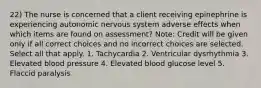 22) The nurse is concerned that a client receiving epinephrine is experiencing autonomic nervous system adverse effects when which items are found on assessment? Note: Credit will be given only if all correct choices and no incorrect choices are selected. Select all that apply. 1. Tachycardia 2. Ventricular dysrhythmia 3. Elevated blood pressure 4. Elevated blood glucose level 5. Flaccid paralysis