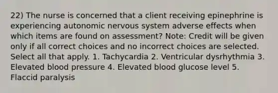 22) The nurse is concerned that a client receiving epinephrine is experiencing autonomic <a href='https://www.questionai.com/knowledge/kThdVqrsqy-nervous-system' class='anchor-knowledge'>nervous system</a> adverse effects when which items are found on assessment? Note: Credit will be given only if all correct choices and no incorrect choices are selected. Select all that apply. 1. Tachycardia 2. Ventricular dysrhythmia 3. Elevated <a href='https://www.questionai.com/knowledge/kD0HacyPBr-blood-pressure' class='anchor-knowledge'>blood pressure</a> 4. Elevated blood glucose level 5. Flaccid paralysis