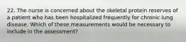 22. The nurse is concerned about the skeletal protein reserves of a patient who has been hospitalized frequently for chronic lung disease. Which of these measurements would be necessary to include in the assessment?