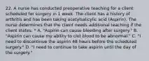 22. A nurse has conducted preoperative teaching for a client scheduled for surgery in 1 week. The client has a history of arthritis and has been taking acetylsalicylic acid (Aspirin). The nurse determines that the client needs additional teaching if the client states: * A. "Aspirin can cause bleeding after surgery." B. "Aspirin can cause my ability to clot blood to be abnormal." C. "I need to discontinue the aspirin 48 hours before the scheduled surgery." D. "I need to continue to take aspirin until the day of the surgery."