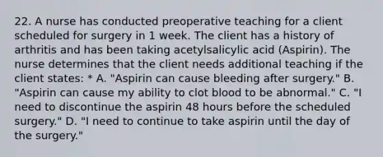 22. A nurse has conducted preoperative teaching for a client scheduled for surgery in 1 week. The client has a history of arthritis and has been taking acetylsalicylic acid (Aspirin). The nurse determines that the client needs additional teaching if the client states: * A. "Aspirin can cause bleeding after surgery." B. "Aspirin can cause my ability to clot blood to be abnormal." C. "I need to discontinue the aspirin 48 hours before the scheduled surgery." D. "I need to continue to take aspirin until the day of the surgery."