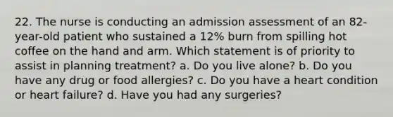 22. The nurse is conducting an admission assessment of an 82-year-old patient who sustained a 12% burn from spilling hot coffee on the hand and arm. Which statement is of priority to assist in planning treatment? a. Do you live alone? b. Do you have any drug or food allergies? c. Do you have a heart condition or heart failure? d. Have you had any surgeries?