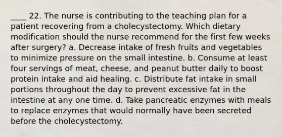 ____ 22. The nurse is contributing to the teaching plan for a patient recovering from a cholecystectomy. Which dietary modification should the nurse recommend for the first few weeks after surgery? a. Decrease intake of fresh fruits and vegetables to minimize pressure on the small intestine. b. Consume at least four servings of meat, cheese, and peanut butter daily to boost protein intake and aid healing. c. Distribute fat intake in small portions throughout the day to prevent excessive fat in the intestine at any one time. d. Take pancreatic enzymes with meals to replace enzymes that would normally have been secreted before the cholecystectomy.