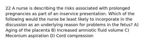 22 A nurse is describing the risks associated with prolonged pregnancies as part of an inservice presentation. Which of the following would the nurse be least likely to incorporate in the discussion as an underlying reason for problems in the fetus? A) Aging of the placenta B) Increased amniotic fluid volume C) Meconium aspiration D) Cord compression