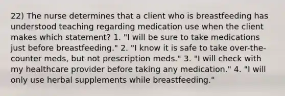 22) The nurse determines that a client who is breastfeeding has understood teaching regarding medication use when the client makes which statement? 1. "I will be sure to take medications just before breastfeeding." 2. "I know it is safe to take over-the-counter meds, but not prescription meds." 3. "I will check with my healthcare provider before taking any medication." 4. "I will only use herbal supplements while breastfeeding."