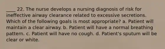 ____ 22. The nurse develops a nursing diagnosis of risk for ineffective airway clearance related to excessive secretions. Which of the following goals is most appropriate? a. Patient will maintain a clear airway. b. Patient will have a normal breathing pattern. c. Patient will have no cough. d. Patient's sputum will be clear or white.