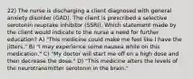 22) The nurse is discharging a client diagnosed with general anxiety disorder (GAD). The client is prescribed a selective serotonin reuptake inhibitor (SSRI). Which statement made by the client would indicate to the nurse a need for further education? A) "This medicine could make me feel like I have the jitters." B) "I may experience some nausea while on this medication." C) "My doctor will start me off on a high dose and then decrease the dose." D) "This medicine alters the levels of the neurotransmitter serotonin in the brain."