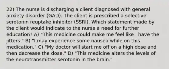 22) The nurse is discharging a client diagnosed with general anxiety disorder (GAD). The client is prescribed a selective serotonin reuptake inhibitor (SSRI). Which statement made by the client would indicate to the nurse a need for further education? A) "This medicine could make me feel like I have the jitters." B) "I may experience some nausea while on this medication." C) "My doctor will start me off on a high dose and then decrease the dose." D) "This medicine alters the levels of the neurotransmitter serotonin in the brain."